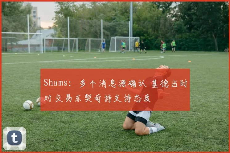 Shams：多个消息源确认 基德当时对交易东契奇持支持态度