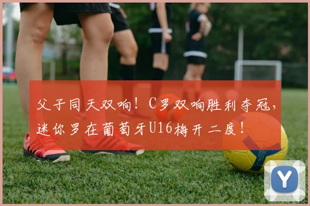 父子同天双响！C罗双响胜利夺冠，迷你罗在葡萄牙U16梅开二度！
