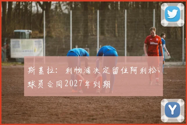 斯基拉：利物浦决定留住阿利松，球员合同2027年到期