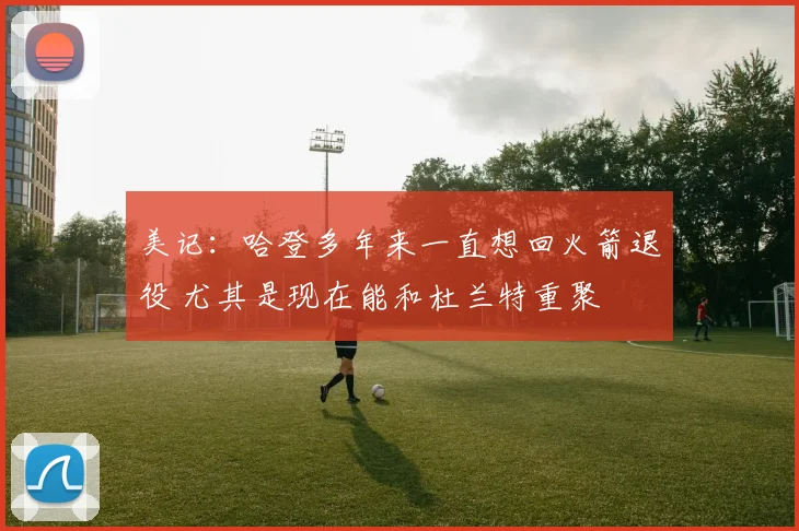 美记：哈登多年来一直想回火箭退役 尤其是现在能和杜兰特重聚